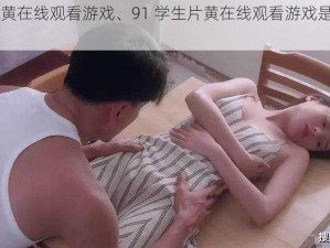 91学生片黄在线观看游戏、91 学生片黄在线观看游戏是否涉及色情内容？