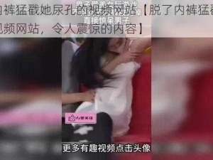 脱了内裤猛戳她尿孔的视频网站【脱了内裤猛戳她尿孔的视频网站，令人震惊的内容】