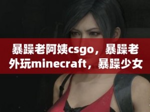 csgo暴躁老阿姨高清;CSGO 暴躁老阿姨高清特近距离感受她的愤怒