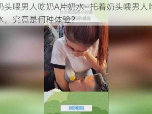 托着奶头喂男人吃奶A片奶水—托着奶头喂男人吃奶 A 片奶水，究竟是何种体验？