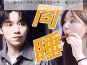 孙头头后浪爱情终成，携手共创未来幸福时光——电视剧《后浪》结局揭秘