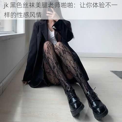 jk 黑色丝袜美腿老师啪啪:让你体验不一样的性感风情