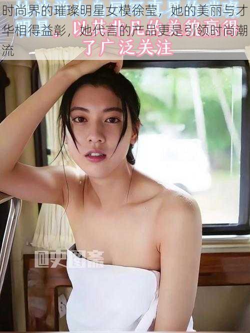 时尚界的璀璨明星女模徐莹,她的美丽与才华相得益彰,她代言的产品更是引领时尚潮流