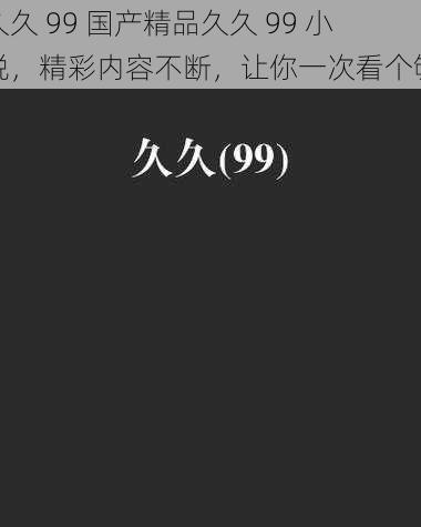 久久 99 国产精品久久 99 小说,精彩内容不断,让你一次看个够