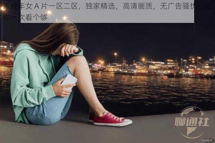 未成年女 A 片一区二区,独家精选,高清画质,无广告骚扰,让你一次看个够