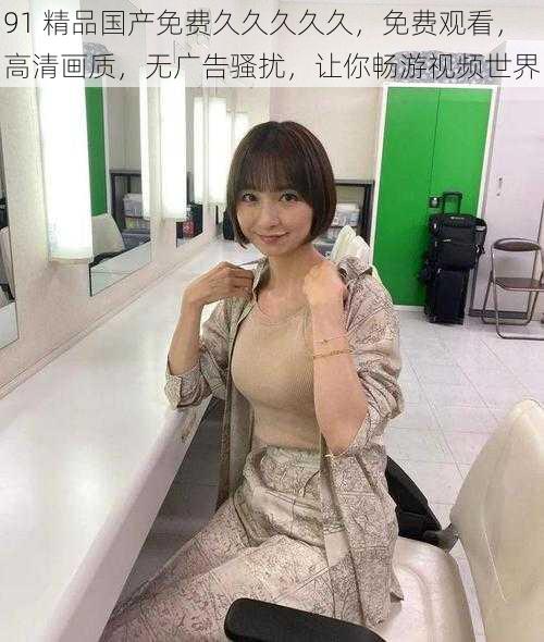 91 精品国产免费久久久久久,免费观看,高清画质,无广告骚扰,让你畅游视频世界