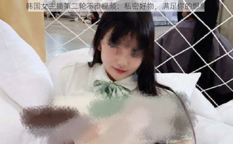 韩国女主播第二轮不雅视频:私密好物,满足你的想象