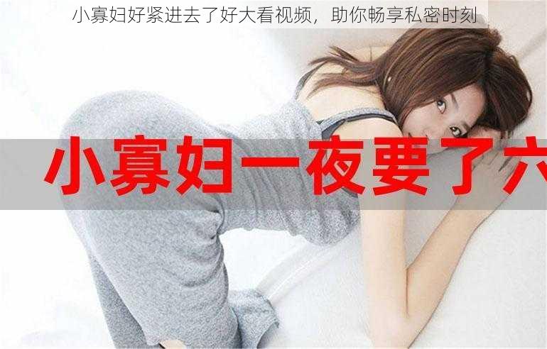 小寡妇好紧进去了好大看视频,助你畅享私密时刻