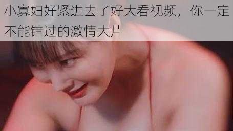 小寡妇好紧进去了好大看视频,你一定不能错过的激情大片