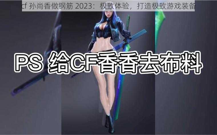 cf 孙尚香做钢筋 2023:极致体验,打造极致游戏装备