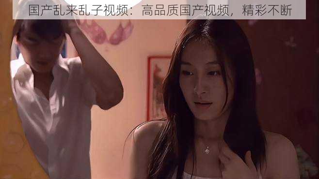 国产乱来乱子视频:高品质国产视频,精彩不断