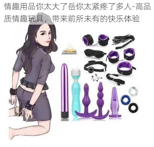 情趣用品你太大了岳你太紧疼了多人-高品质情趣玩具,带来前所未有的快乐体验