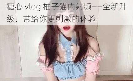 糖心 vlog 柚子猫内射频——全新升级,带给你更刺激的体验