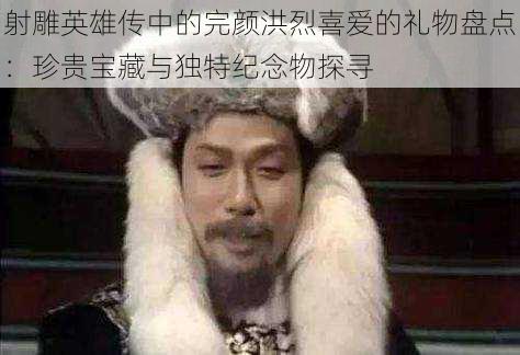 射雕英雄传中的完颜洪烈喜爱的礼物盘点:珍贵宝藏与独特纪念物探寻