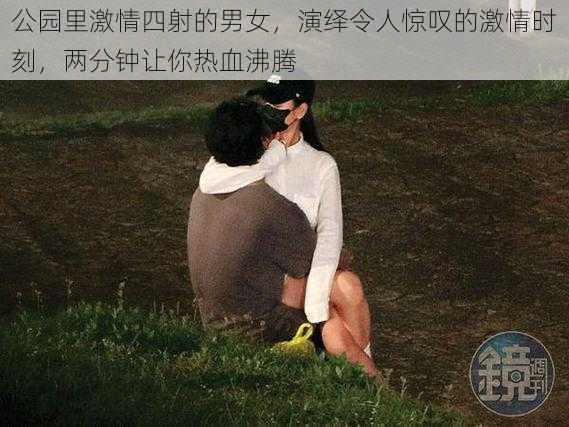 公园里激情四射的男女,演绎令人惊叹的激情时刻,两分钟让你热血沸腾