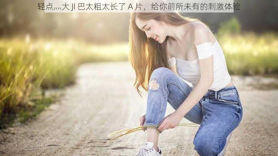 轻点灬大 JI 巴太粗太长了 A 片,给你前所未有的刺激体验