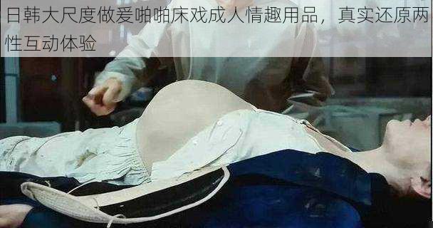 日韩大尺度做爰啪啪床戏成人情趣用品,真实还原两性互动体验