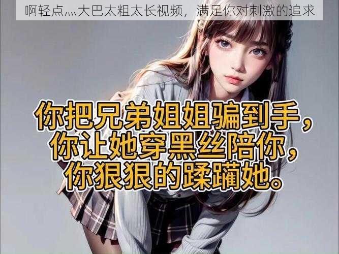 啊轻点灬大巴太粗太长视频,满足你对刺激的追求