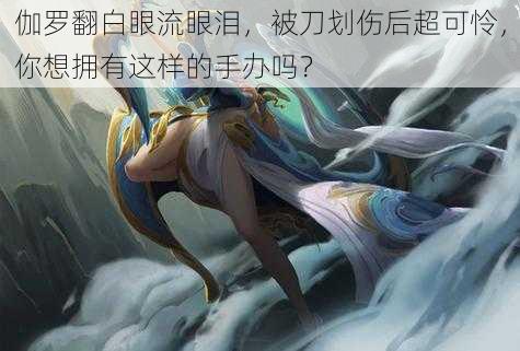 伽罗翻白眼流眼泪,被刀划伤后超可怜,你想拥有这样的手办吗?
