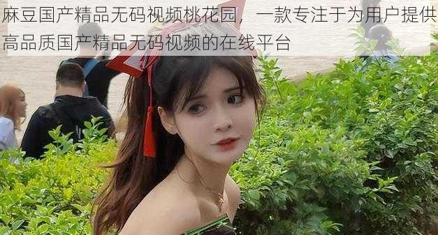 麻豆国产精品无码视频桃花园,一款专注于为用户提供高品质国产精品无码视频的在线平台