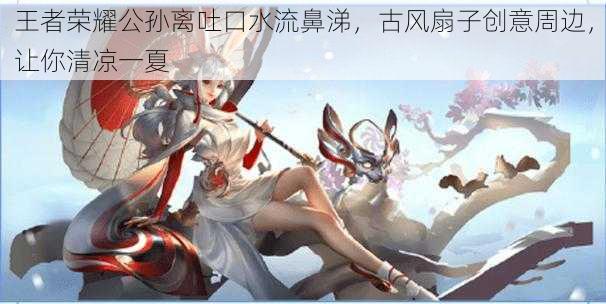 王者荣耀公孙离吐口水流鼻涕,古风扇子创意周边,让你清凉一夏