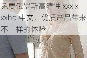 免费俄罗斯高清性 xxx xxxhd 中文,优质产品带来不一样的体验