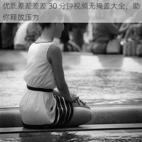优质差差差差 30 分钟视频无掩盖大全,助你释放压力