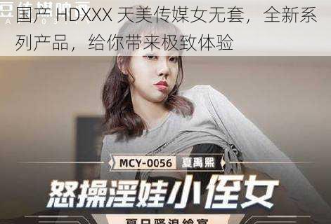国产 HDXXX 天美传媒女无套,全新系列产品,给你带来极致体验