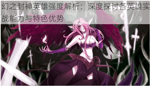 幻之封神英雄强度解析:深度探讨各英雄实战能力与特色优势