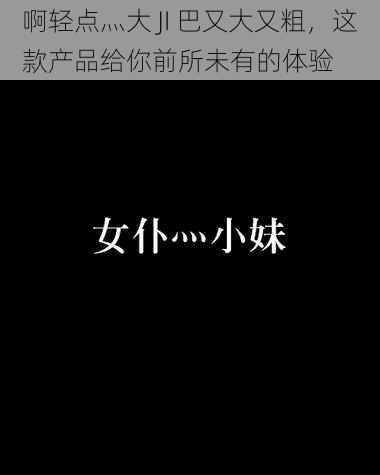 啊轻点灬大 JI 巴又大又粗,这款产品给你前所未有的体验