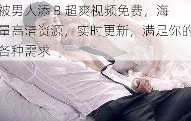 被男人添 B 超爽视频免费,海量高清资源,实时更新,满足你的各种需求