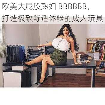 欧美大屁股熟妇 BBBBBB,打造极致舒适体验的成人玩具