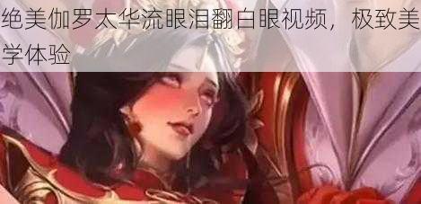 绝美伽罗太华流眼泪翻白眼视频,极致美学体验
