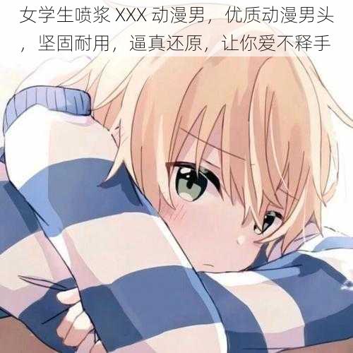 女学生喷浆 XXX 动漫男,优质动漫男头,坚固耐用,逼真还原,让你爱不释手