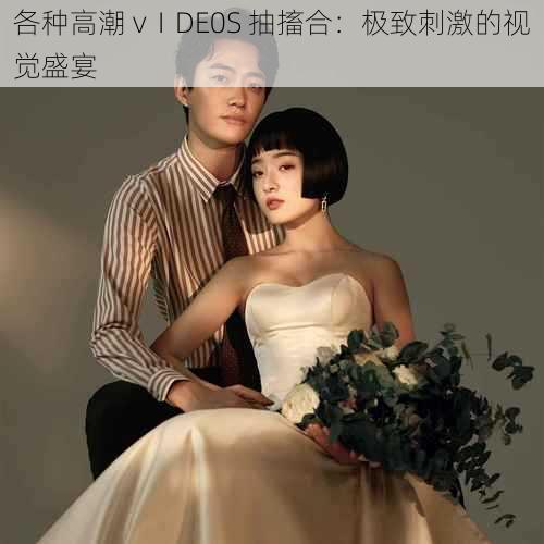各种高潮 vⅠDE0S 抽搐合:极致刺激的视觉盛宴