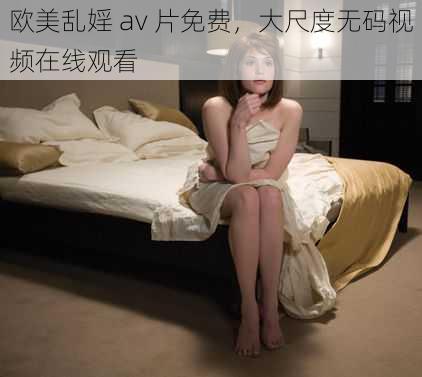 欧美乱婬 av 片免费,大尺度无码视频在线观看