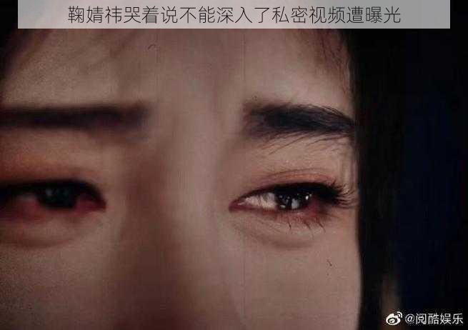鞠婧祎哭着说不能深入了私密视频遭曝光