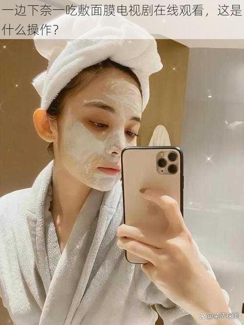 一边下奈一吃敷面膜电视剧在线观看,这是什么操作?