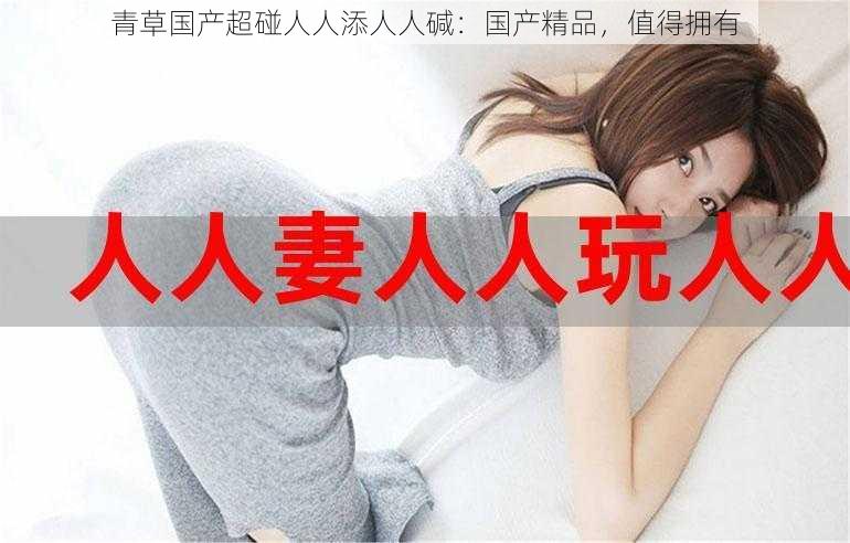 青草国产超碰人人添人人碱:国产精品,值得拥有