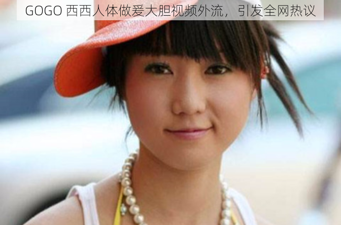GOGO 西西人体做爰大胆视频外流，引发全网热议