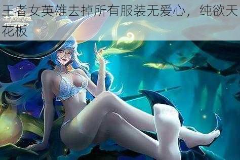 王者女英雄去掉所有服装无爱心,纯欲天花板