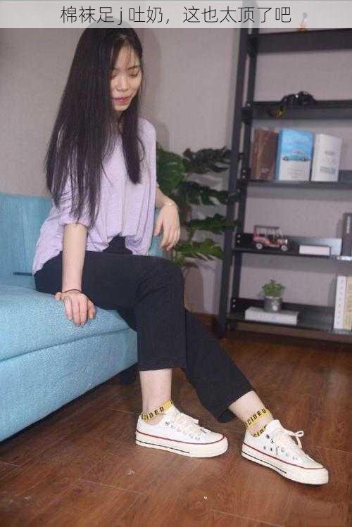 棉袜足 j 吐奶,这也太顶了吧