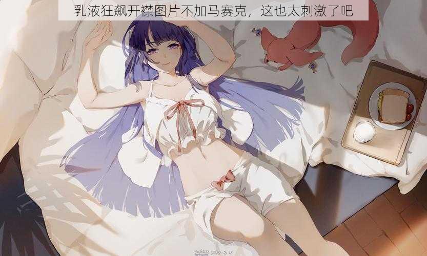 乳液狂飙开襟图片不加马赛克,这也太刺激了吧