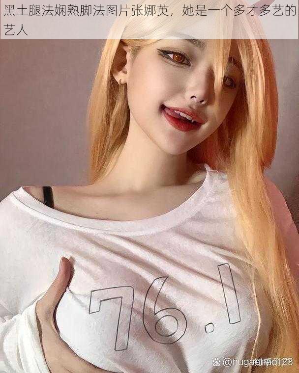 黑土腿法娴熟脚法图片张娜英,她是一个多才多艺的艺人