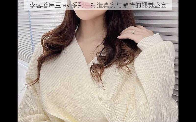 李蓉蓉麻豆 av 系列:打造真实与激情的视觉盛宴