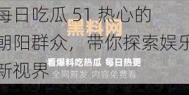每日吃瓜 51 热心的朝阳群众,带你探索娱乐新视界