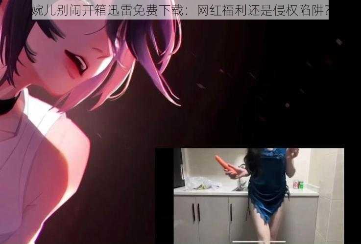 婉儿别闹开箱迅雷免费下载:网红福利还是侵权陷阱?