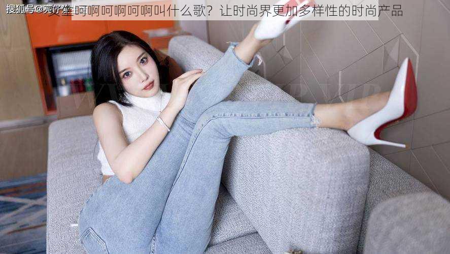 女生呵啊呵啊呵啊叫什么歌?让时尚界更加多样性的时尚产品