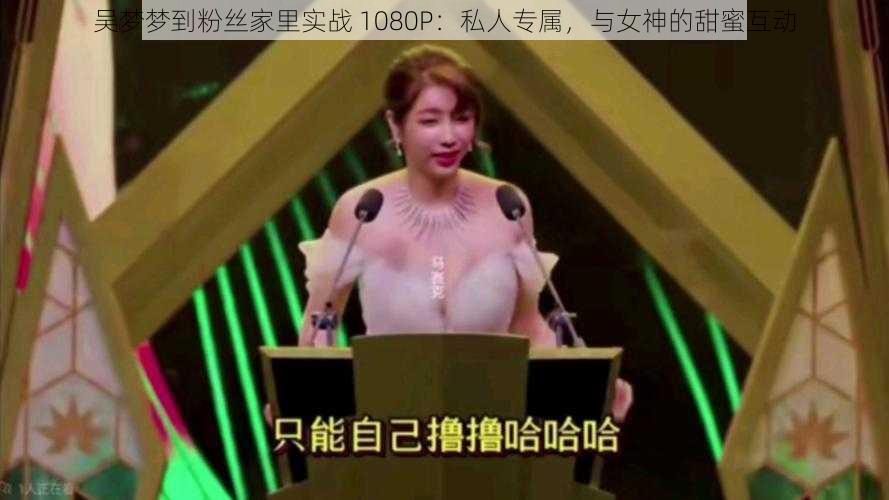 吴梦梦到粉丝家里实战 1080P:私人专属,与女神的甜蜜互动
