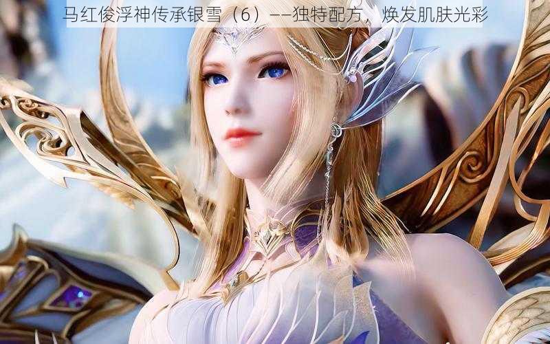 马红俊浮神传承银雪(6)——独特配方,焕发肌肤光彩